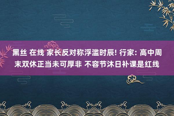 黑丝 在线 家长反对称浮滥时辰! 行家: 高中周末双休正当未可厚非 不容节沐日补课是红线