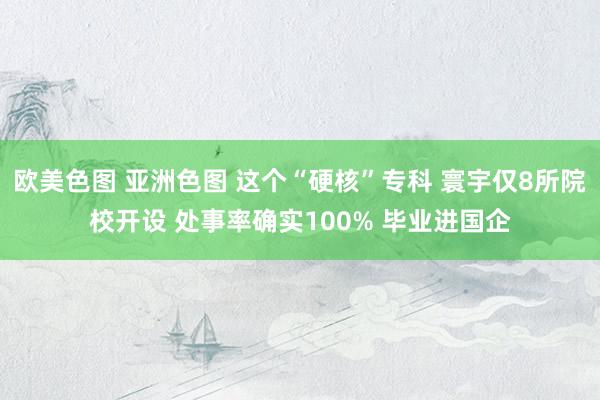 欧美色图 亚洲色图 这个“硬核”专科 寰宇仅8所院校开设 处事率确实100% 毕业进国企