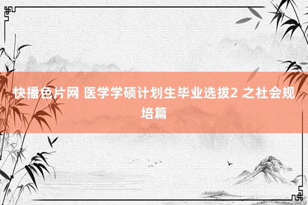 快播色片网 医学学硕计划生毕业选拔2 之社会规培篇