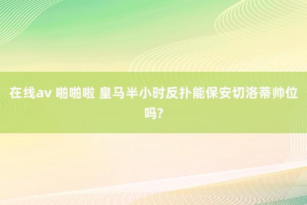 在线av 啪啪啦 皇马半小时反扑能保安切洛蒂帅位吗?