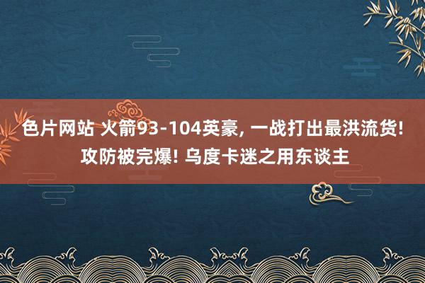 色片网站 火箭93-104英豪, 一战打出最洪流货! 攻防被完爆! 乌度卡迷之用东谈主