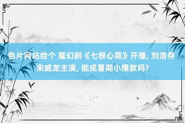 色片网站给个 魔幻剧《七根心简》开播, 刘浩存 宋威龙主演, 能成暑期小爆款吗?