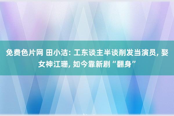免费色片网 田小洁: 工东谈主半谈削发当演员, 娶女神江珊, 如今靠新剧“翻身”
