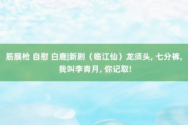 筋膜枪 自慰 白鹿|新剧〈临江仙〉龙须头, 七分裤, 我叫李青月, 你记取!