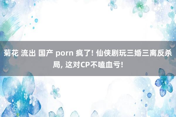 菊花 流出 国产 porn 疯了! 仙侠剧玩三婚三离反杀局, 这对CP不嗑血亏!