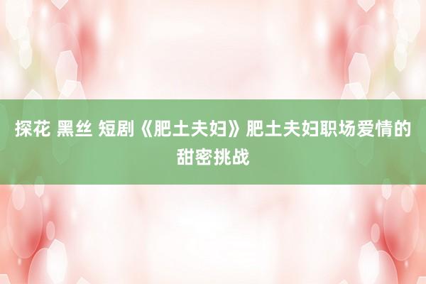 探花 黑丝 短剧《肥土夫妇》肥土夫妇职场爱情的甜密挑战
