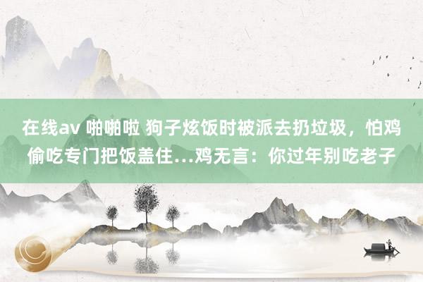 在线av 啪啪啦 狗子炫饭时被派去扔垃圾，怕鸡偷吃专门把饭盖住…鸡无言：你过年别吃老子