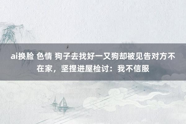 ai换脸 色情 狗子去找好一又狗却被见告对方不在家，坚捏进屋检讨：我不信服