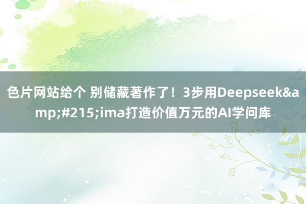 色片网站给个 别储藏著作了！3步用Deepseek&#215;ima打造价值万元的AI学问库