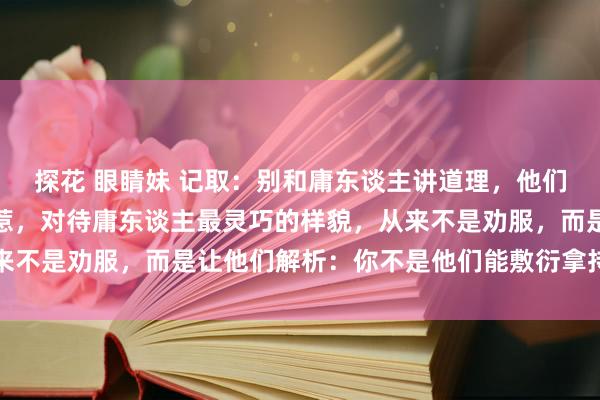 探花 眼睛妹 记取：别和庸东谈主讲道理，他们不怕理亏，或许你不好惹，对待庸东谈主最灵巧的样貌，从来不是劝服，而是让他们解析：你不是他们能敷衍拿持的东谈主