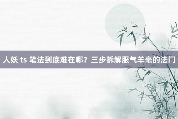 人妖 ts 笔法到底难在哪？三步拆解服气羊毫的法门
