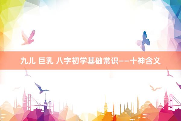 九儿 巨乳 八字初学基础常识——十神含义