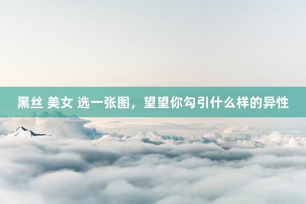 黑丝 美女 选一张图，望望你勾引什么样的异性